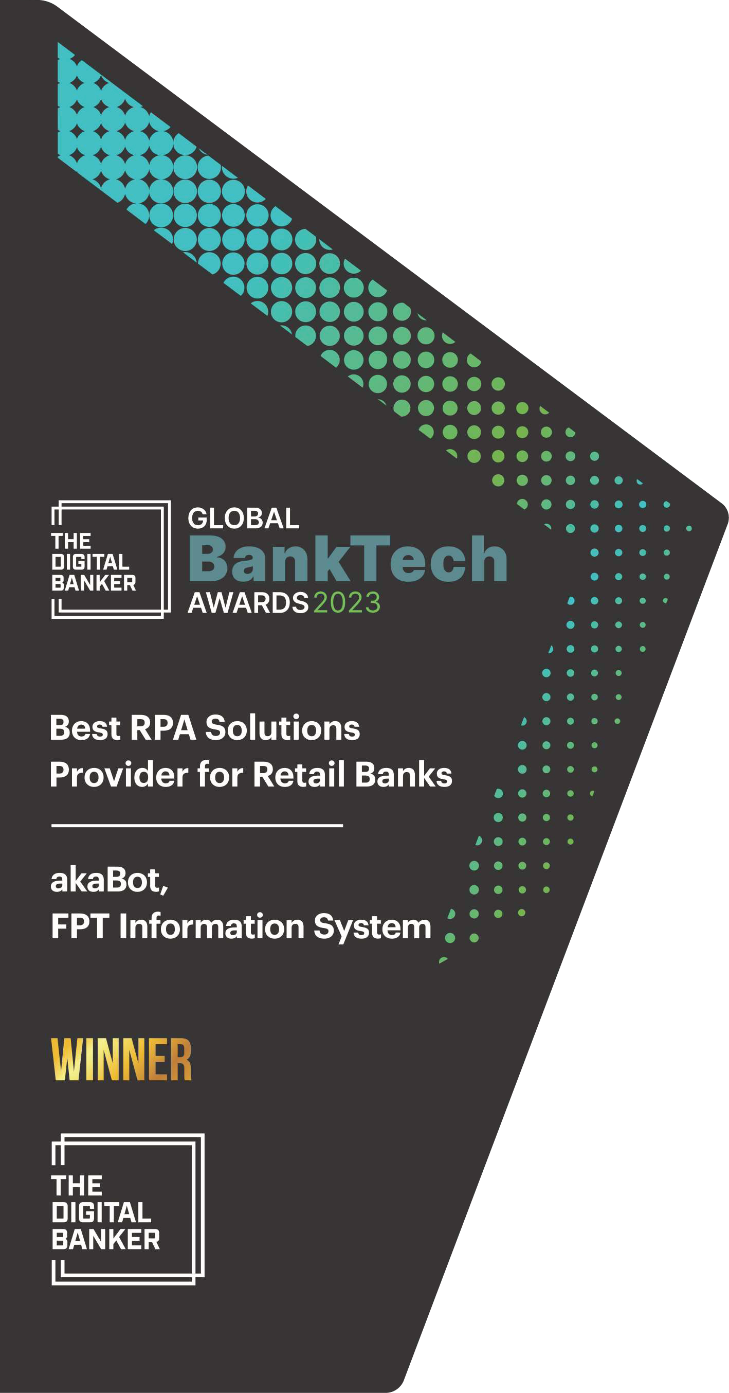2023 Global BankTech Awards  – Best RPA Solutions Provider for Retail Banks category – Robotic Process Automation (RPA) Solution (akaBot)
